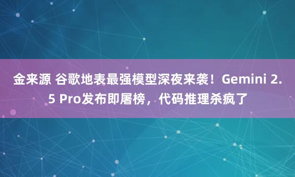 金来源 谷歌地表最强模型深夜来袭！Gemini 2.5 Pro发布即屠榜，代码推理杀疯了