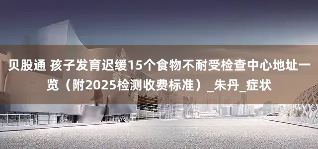 贝股通 孩子发育迟缓15个食物不耐受检查中心地址一览（附2025检测收费标准）_朱丹_症状