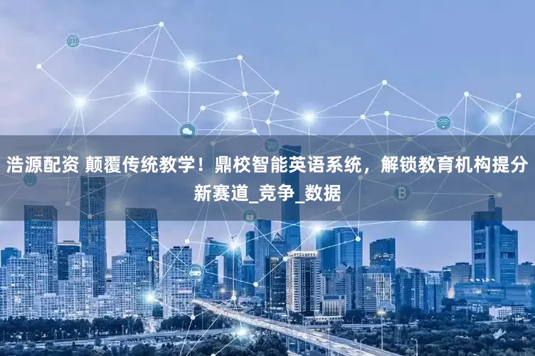 浩源配资 颠覆传统教学！鼎校智能英语系统，解锁教育机构提分新赛道_竞争_数据