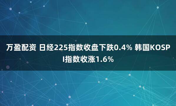 万盈配资 日经225指数收盘下跌0.4% 韩国KOSPI指数收涨1.6%