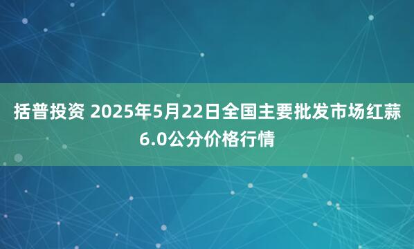 括普投资 2025年5月22日全国主要批发市场红蒜6.0公分价格行情