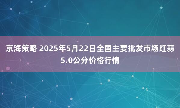 京海策略 2025年5月22日全国主要批发市场红蒜5.0公分价格行情