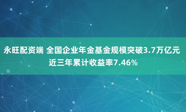永旺配资端 全国企业年金基金规模突破3.7万亿元 近三年累计收益率7.46%
