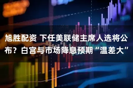 旭胜配资 下任美联储主席人选将公布？白宫与市场降息预期“温差大”
