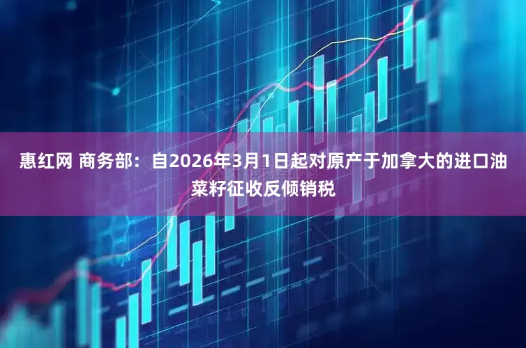 惠红网 商务部：自2026年3月1日起对原产于加拿大的进口油菜籽征收反倾销税