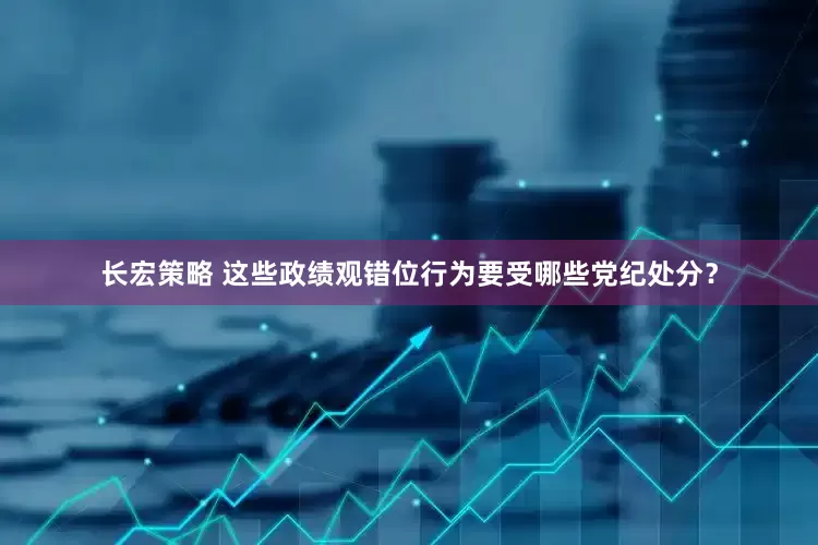 长宏策略 这些政绩观错位行为要受哪些党纪处分？