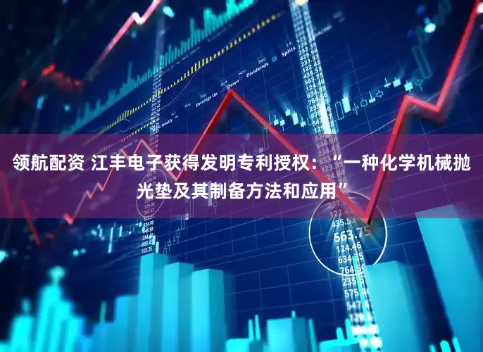 领航配资 江丰电子获得发明专利授权：“一种化学机械抛光垫及其制备方法和应用”